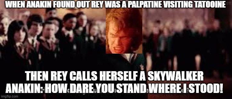 How dare you stand where he stood | WHEN ANAKIN FOUND OUT REY WAS A PALPATINE VISITING TATOOINE; THEN REY CALLS HERSELF A SKYWALKER
ANAKIN: HOW DARE YOU STAND WHERE I STOOD! | image tagged in how dare you stand where he stood | made w/ Imgflip meme maker
