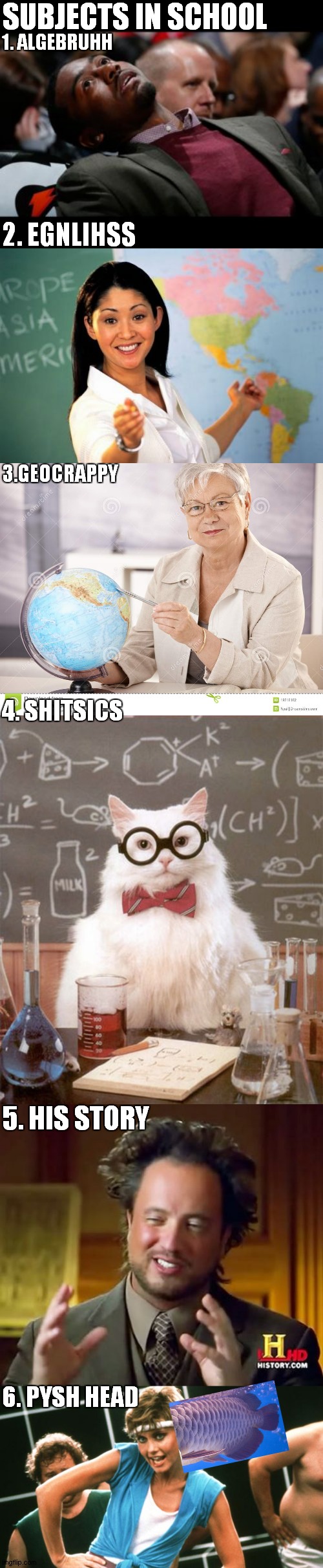 based on a true story | SUBJECTS IN SCHOOL; 1. ALGEBRUHH; 2. EGNLIHSS; 3.GEOCRAPPY; 4. SHITSICS; 5. HIS STORY; 6. PYSH HEAD | image tagged in memes,unhelpful high school teacher,ancient aliens,bruhh,science cat physics,lets get physical | made w/ Imgflip meme maker