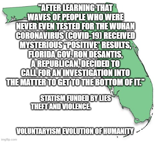 FLORIDA | "AFTER LEARNING THAT WAVES OF PEOPLE WHO WERE NEVER EVEN TESTED FOR THE WUHAN CORONAVIRUS (COVID-19) RECEIVED MYSTERIOUS “POSITIVE” RESULTS, FLORIDA GOV. RON DESANTIS, A REPUBLICAN, DECIDED TO CALL FOR AN INVESTIGATION INTO THE MATTER TO GET TO THE BOTTOM OF IT."; STATISM FUNDED BY LIES THEFT AND VIOLENCE.                       
                                                     VOLUNTARYISM EVOLUTION OF HUMANITY | image tagged in florida | made w/ Imgflip meme maker