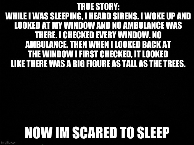 true |  TRUE STORY:
WHILE I WAS SLEEPING, I HEARD SIRENS. I WOKE UP AND LOOKED AT MY WINDOW AND NO AMBULANCE WAS THERE. I CHECKED EVERY WINDOW. NO AMBULANCE. THEN WHEN I LOOKED BACK AT THE WINDOW I FIRST CHECKED, IT LOOKED LIKE THERE WAS A BIG FIGURE AS TALL AS THE TREES. NOW IM SCARED TO SLEEP | made w/ Imgflip meme maker