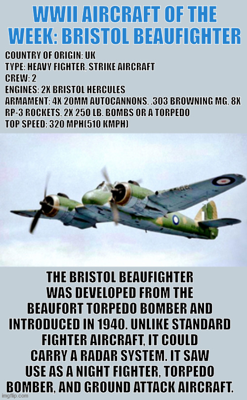 WWII Aircraft of the Week | WWII AIRCRAFT OF THE WEEK: BRISTOL BEAUFIGHTER; COUNTRY OF ORIGIN: UK
TYPE: HEAVY FIGHTER, STRIKE AIRCRAFT
CREW: 2
ENGINES: 2X BRISTOL HERCULES
ARMAMENT: 4X 20MM AUTOCANNONS, .303 BROWNING MG, 8X RP-3 ROCKETS, 2X 25O LB. BOMBS OR A TORPEDO
TOP SPEED: 320 MPH(510 KMPH); THE BRISTOL BEAUFIGHTER WAS DEVELOPED FROM THE BEAUFORT TORPEDO BOMBER AND INTRODUCED IN 1940. UNLIKE STANDARD FIGHTER AIRCRAFT, IT COULD CARRY A RADAR SYSTEM. IT SAW USE AS A NIGHT FIGHTER, TORPEDO BOMBER, AND GROUND ATTACK AIRCRAFT. | image tagged in wwii,fighter,plane,aircraft,history,military | made w/ Imgflip meme maker
