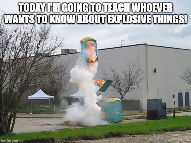 Isn't that GREAT?! | TODAY I'M GOING TO TEACH WHOEVER WANTS TO KNOW ABOUT EXPLOSIVE THINGS! | image tagged in exploding crap porta potty | made w/ Imgflip meme maker