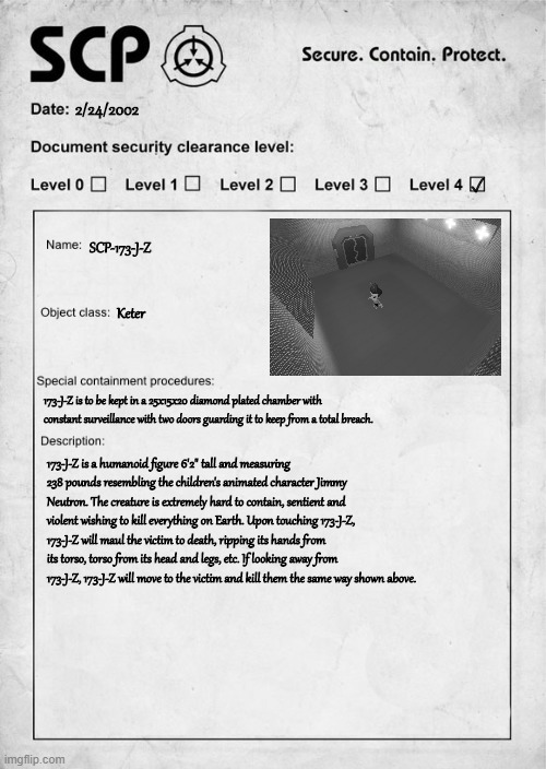 SCP-173-J-Z Label | 2/24/2002; ✓; SCP-173-J-Z; Keter; 173-J-Z is to be kept in a 25x15x20 diamond plated chamber with constant surveillance with two doors guarding it to keep from a total breach. 173-J-Z is a humanoid figure 6'2" tall and measuring 238 pounds resembling the children's animated character Jimmy Neutron. The creature is extremely hard to contain, sentient and violent wishing to kill everything on Earth. Upon touching 173-J-Z, 173-J-Z will maul the victim to death, ripping its hands from its torso, torso from its head and legs, etc. If looking away from 173-J-Z, 173-J-Z will move to the victim and kill them the same way shown above. | image tagged in scp document | made w/ Imgflip meme maker