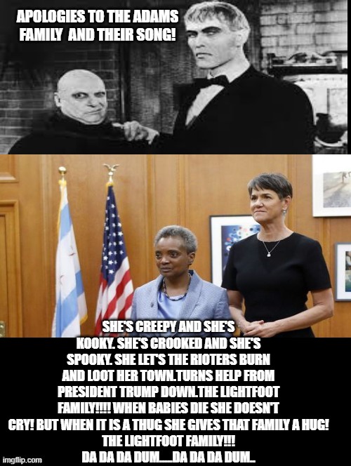 Apologies to the Adams Family and Their Song! | APOLOGIES TO THE ADAMS FAMILY  AND THEIR SONG! SHE'S CREEPY AND SHE'S KOOKY. SHE'S CROOKED AND SHE'S SPOOKY. SHE LET'S THE RIOTERS BURN AND LOOT HER TOWN.TURNS HELP FROM PRESIDENT TRUMP DOWN.THE LIGHTFOOT FAMILY!!!! WHEN BABIES DIE SHE DOESN'T CRY! BUT WHEN IT IS A THUG SHE GIVES THAT FAMILY A HUG!
THE LIGHTFOOT FAMILY!!!
DA DA DA DUM.....DA DA DA DUM.. | image tagged in stupid liberals | made w/ Imgflip meme maker
