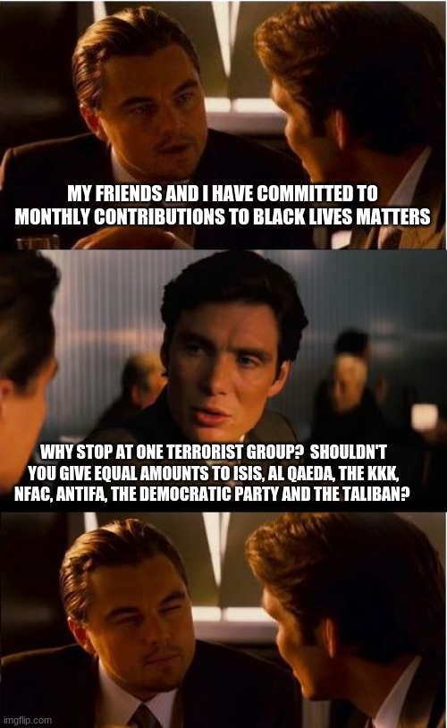 Supporting madness is what you do | MY FRIENDS AND I HAVE COMMITTED TO MONTHLY CONTRIBUTIONS TO BLACK LIVES MATTERS; WHY STOP AT ONE TERRORIST GROUP?  SHOULDN'T YOU GIVE EQUAL AMOUNTS TO ISIS, AL QAEDA, THE KKK, NFAC, ANTIFA, THE DEMOCRATIC PARTY AND THE TALIBAN? | image tagged in memes,inception,supporting madness is what you do,do not limit yourself,democrats are traitors,evil is as evil does | made w/ Imgflip meme maker