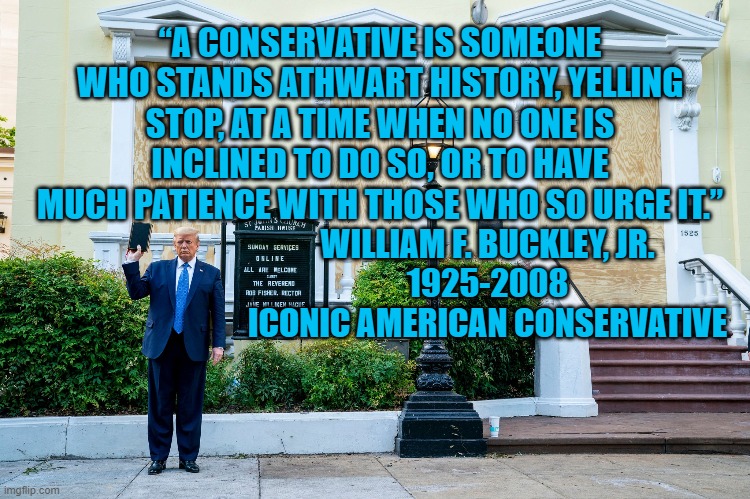 President Pandemicism vs Real Conservatism | “A CONSERVATIVE IS SOMEONE WHO STANDS ATHWART HISTORY, YELLING STOP, AT A TIME WHEN NO ONE IS INCLINED TO DO SO, OR TO HAVE MUCH PATIENCE WITH THOSE WHO SO URGE IT.”; WILLIAM F. BUCKLEY, JR.
1925-2008
ICONIC AMERICAN CONSERVATIVE | image tagged in politics | made w/ Imgflip meme maker