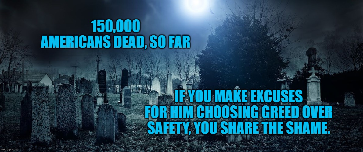 President Pandemic's Consequences | 150,000 AMERICANS DEAD, SO FAR; IF YOU MAKE EXCUSES FOR HIM CHOOSING GREED OVER SAFETY, YOU SHARE THE SHAME. | image tagged in politics | made w/ Imgflip meme maker