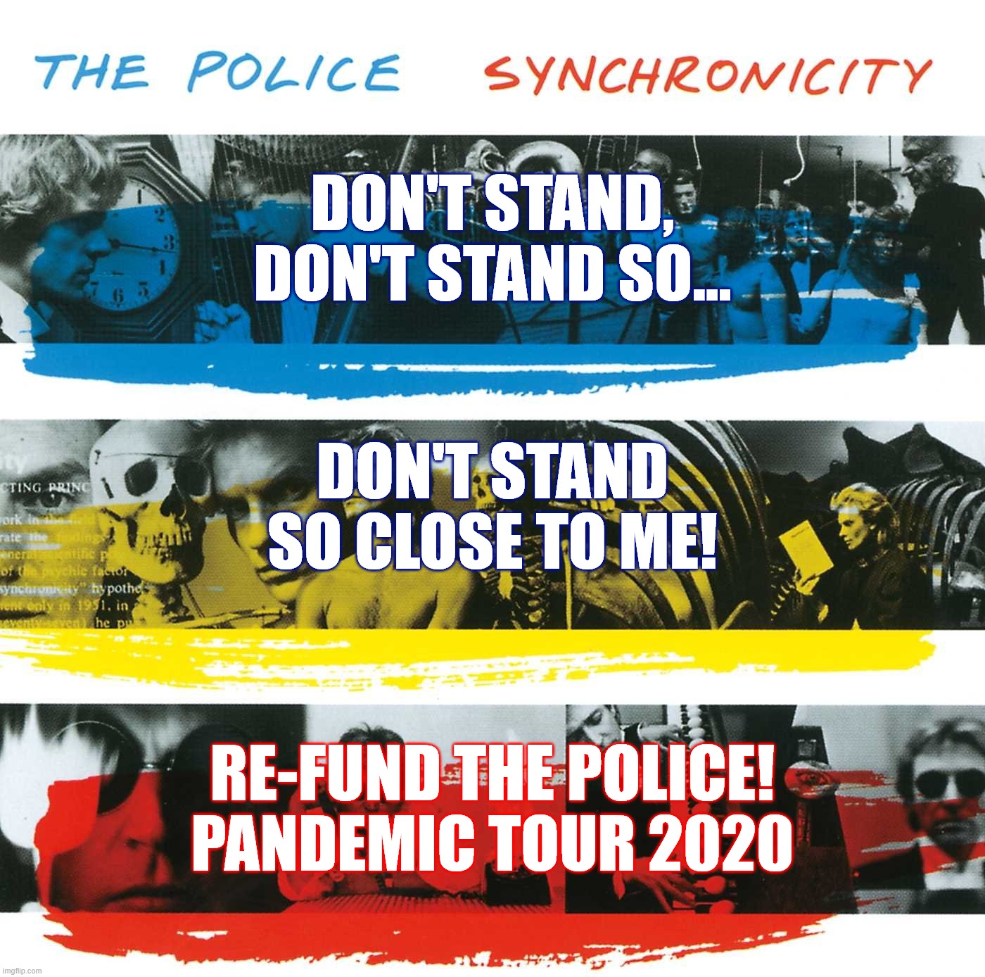 Don't stand so close to me Pandemic | DON'T STAND, DON'T STAND SO... DON'T STAND SO CLOSE TO ME! RE-FUND THE POLICE!
PANDEMIC TOUR 2020 | image tagged in police,bands,funny,serious,pandemic | made w/ Imgflip meme maker