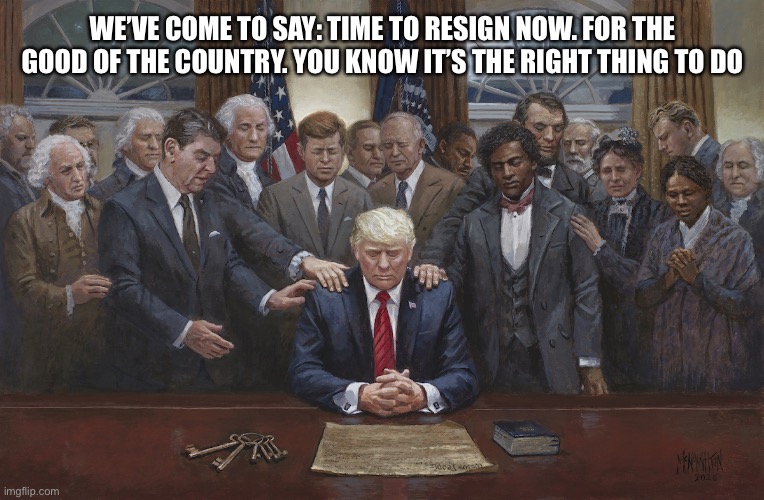 Resign asshole | WE’VE COME TO SAY: TIME TO RESIGN NOW. FOR THE GOOD OF THE COUNTRY. YOU KNOW IT’S THE RIGHT THING TO DO | image tagged in resign asshole | made w/ Imgflip meme maker
