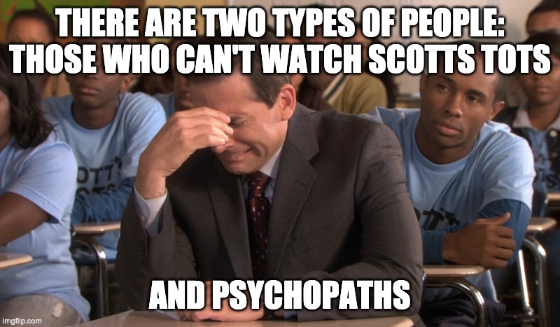 Scot's Tots | THERE ARE TWO TYPES OF PEOPLE:
THOSE WHO CAN'T WATCH SCOTTS TOTS; AND PSYCHOPATHS | image tagged in theoffice | made w/ Imgflip meme maker