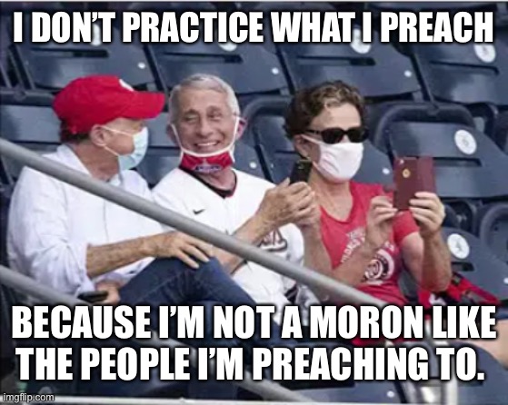 Faux Fauci | I DON’T PRACTICE WHAT I PREACH; BECAUSE I’M NOT A MORON LIKE THE PEOPLE I’M PREACHING TO. | image tagged in covid-19,covid19,covidiots | made w/ Imgflip meme maker