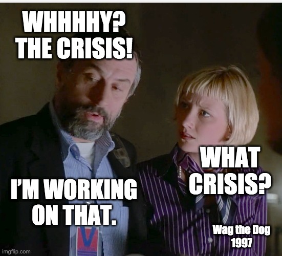 What crisis?! I'm not sure yet. | WHHHHY? THE CRISIS! WHAT CRISIS? I’M WORKING ON THAT. Wag the Dog
1997 | image tagged in fake news,msm lies,liberal media,hollywood,1984,mainstream media | made w/ Imgflip meme maker