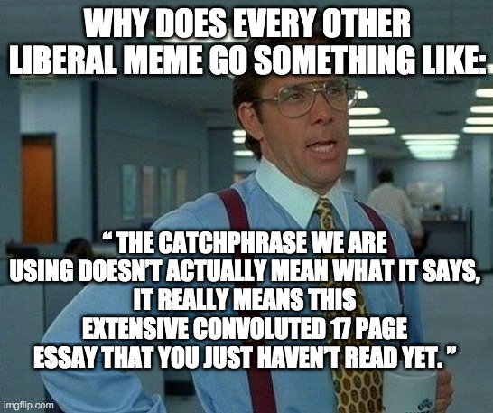 We don't mean what we say | WHY DOES EVERY OTHER LIBERAL MEME GO SOMETHING LIKE:; “ THE CATCHPHRASE WE ARE USING DOESN’T ACTUALLY MEAN WHAT IT SAYS,
IT REALLY MEANS THIS EXTENSIVE CONVOLUTED 17 PAGE ESSAY THAT YOU JUST HAVEN’T READ YET. ” | image tagged in memes,that would be great,liberal logic,liberal hypocrisy,msm,hypocrite | made w/ Imgflip meme maker