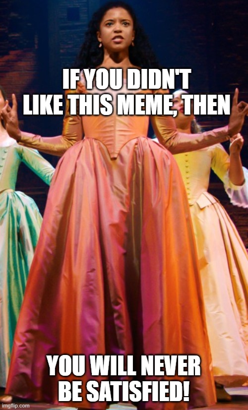 hamilton angelica | IF YOU DIDN'T LIKE THIS MEME, THEN YOU WILL NEVER BE SATISFIED! | image tagged in hamilton angelica | made w/ Imgflip meme maker