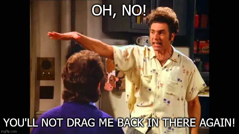 Kramer Won't Go | OH, NO! YOU'LL NOT DRAG ME BACK IN THERE AGAIN! | image tagged in seinfeld | made w/ Imgflip meme maker