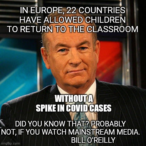 Bill O'Reilly  | IN EUROPE, 22 COUNTRIES HAVE ALLOWED CHILDREN TO RETURN TO THE CLASSROOM; WITHOUT A SPIKE IN COVID CASES; DID YOU KNOW THAT? PROBABLY NOT, IF YOU WATCH MAINSTREAM MEDIA.
                          BILL O'REILLY | image tagged in bill o'reilly | made w/ Imgflip meme maker