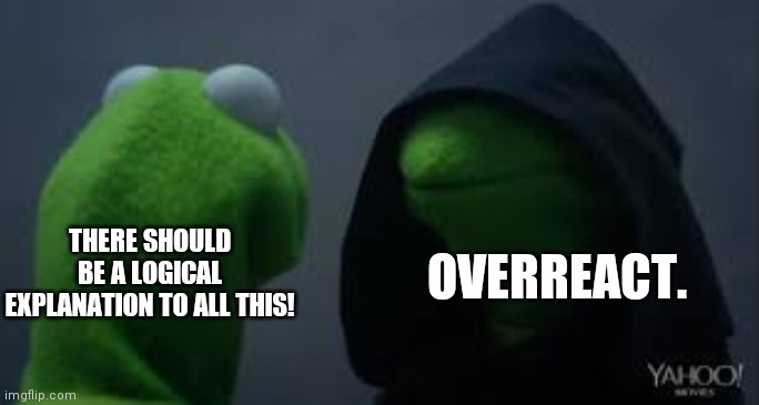 Kermit dark side | OVERREACT. THERE SHOULD BE A LOGICAL EXPLANATION TO ALL THIS! | image tagged in kermit dark side | made w/ Imgflip meme maker