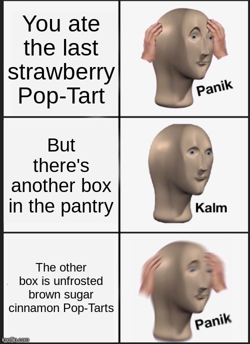 Which one's the best part, the frosting or the filling? | You ate the last strawberry Pop-Tart; But there's another box in the pantry; The other box is unfrosted brown sugar cinnamon Pop-Tarts | image tagged in memes,panik kalm panik,pop tarts,food,not a true story | made w/ Imgflip meme maker