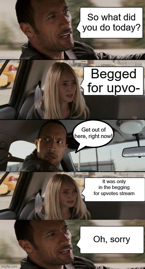 The Rock Driving | So what did you do today? Begged for upvo-; Get out of here, right now! It was only in the begging for upvotes stream; Oh, sorry | image tagged in memes,the rock driving | made w/ Imgflip meme maker