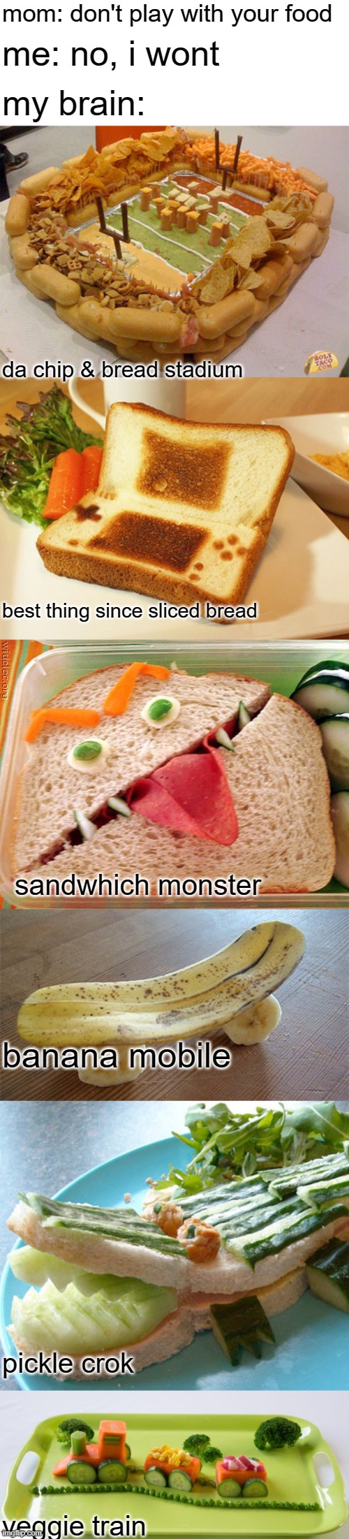 always remember to play with your food | mom: don't play with your food; me: no, i wont; my brain:; da chip & bread stadium; best thing since sliced bread; sandwhich monster; banana mobile; pickle crok; veggie train | image tagged in food,playing,blank white template | made w/ Imgflip meme maker
