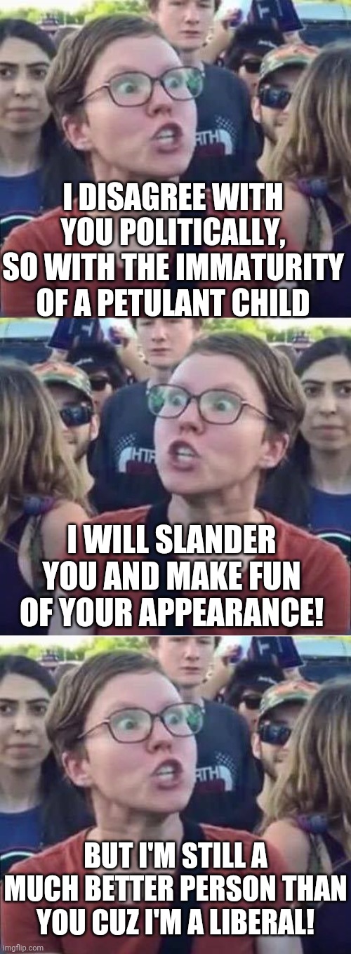 I DISAGREE WITH YOU POLITICALLY, SO WITH THE IMMATURITY OF A PETULANT CHILD; I WILL SLANDER YOU AND MAKE FUN OF YOUR APPEARANCE! BUT I'M STILL A MUCH BETTER PERSON THAN YOU CUZ I'M A LIBERAL! | image tagged in angry liberal,angry liberal hypocrite | made w/ Imgflip meme maker
