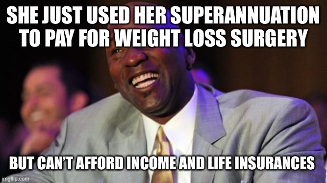 Michael Jordan laugh | SHE JUST USED HER SUPERANNUATION TO PAY FOR WEIGHT LOSS SURGERY; BUT CAN’T AFFORD INCOME AND LIFE INSURANCES | image tagged in michael jordan laugh,weight loss,obesity,life insurance,obese,depression | made w/ Imgflip meme maker