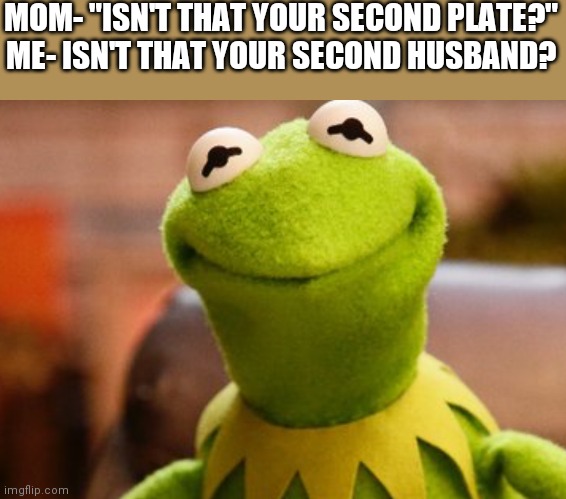 Sorry this technically isn't what your supposed to do I just came up with this | MOM- "ISN'T THAT YOUR SECOND PLATE?"
ME- ISN'T THAT YOUR SECOND HUSBAND? | image tagged in smiling kermit | made w/ Imgflip meme maker