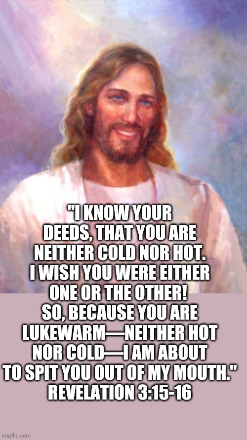 Smiling Jesus Meme | "I KNOW YOUR DEEDS, THAT YOU ARE NEITHER COLD NOR HOT. I WISH YOU WERE EITHER ONE OR THE OTHER!  SO, BECAUSE YOU ARE LUKEWARM—NEITHER HOT NO | image tagged in memes,smiling jesus | made w/ Imgflip meme maker