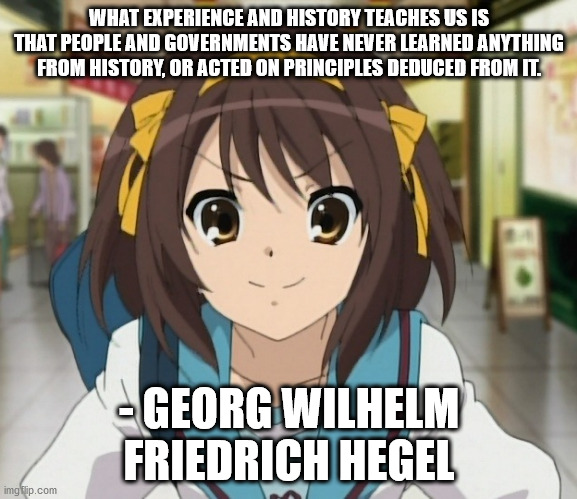 haruhi hegel | WHAT EXPERIENCE AND HISTORY TEACHES US IS THAT PEOPLE AND GOVERNMENTS HAVE NEVER LEARNED ANYTHING FROM HISTORY, OR ACTED ON PRINCIPLES DEDUCED FROM IT. - GEORG WILHELM FRIEDRICH HEGEL | image tagged in haruhi,hegel | made w/ Imgflip meme maker