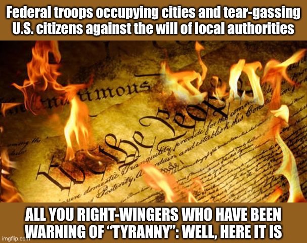 Will they stand with the citizens & governments of Portland & Oregon, or back the jackboots b/c they were sent by “their guy”? | Federal troops occupying cities and tear-gassing U.S. citizens against the will of local authorities; ALL YOU RIGHT-WINGERS WHO HAVE BEEN WARNING OF “TYRANNY”: WELL, HERE IT IS | image tagged in constitution in flames,conservative hypocrisy,conservative logic,constitution,tyranny,government | made w/ Imgflip meme maker