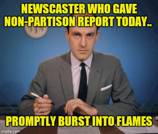 And in the news today | NEWSCASTER WHO GAVE NON-PARTISON REPORT TODAY.. PROMPTLY BURST INTO FLAMES | image tagged in newscaster | made w/ Imgflip meme maker