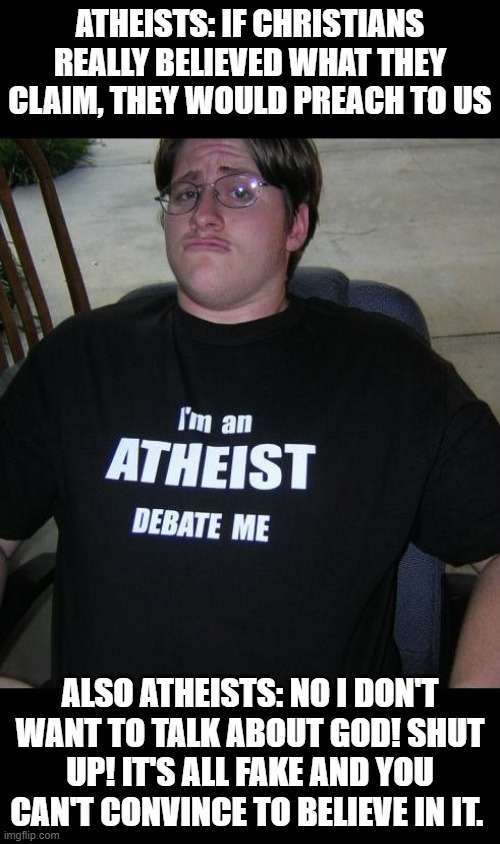 atheist | ATHEISTS: IF CHRISTIANS REALLY BELIEVED WHAT THEY CLAIM, THEY WOULD PREACH TO US; ALSO ATHEISTS: NO I DON'T WANT TO TALK ABOUT GOD! SHUT UP! IT'S ALL FAKE AND YOU CAN'T CONVINCE TO BELIEVE IN IT. | image tagged in atheist | made w/ Imgflip meme maker