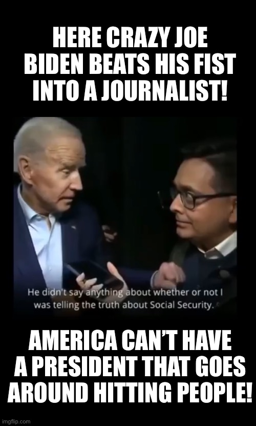 Creepy Joe, now — you’re really behaving like an old man that has severe and far-progressed dementia! | HERE CRAZY JOE BIDEN BEATS HIS FIST INTO A JOURNALIST! AMERICA CAN’T HAVE A PRESIDENT THAT GOES AROUND HITTING PEOPLE! | image tagged in joe biden,biden,creepy joe biden,election 2020,corrupt,government corruption | made w/ Imgflip meme maker