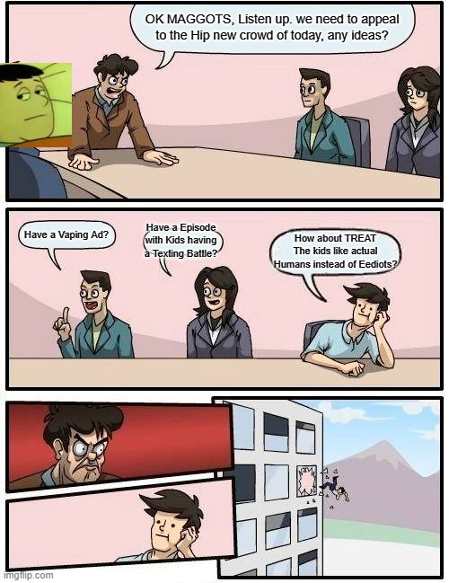 Nickelodeon in a Nutshell | OK MAGGOTS, Listen up. we need to appeal to the Hip new crowd of today, any ideas? Have a Episode with Kids having a Texting Battle? Have a Vaping Ad? How about TREAT The kids like actual Humans instead of Eediots? | image tagged in memes,boardroom meeting suggestion,funny | made w/ Imgflip meme maker