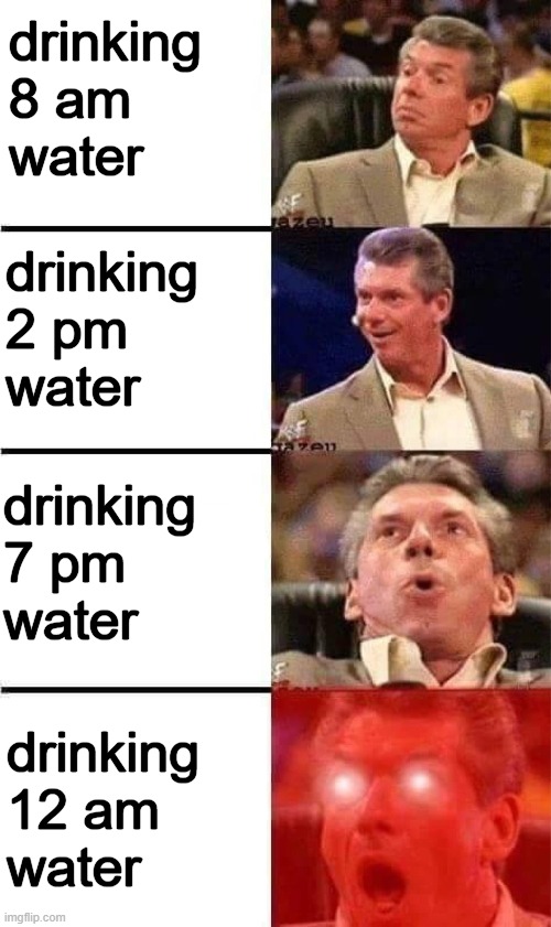 midnight water is bomb | drinking
8 am
water; drinking
2 pm
water; drinking
7 pm
water; drinking
12 am
water | image tagged in vince mcmahon reaction w/glowing eyes | made w/ Imgflip meme maker