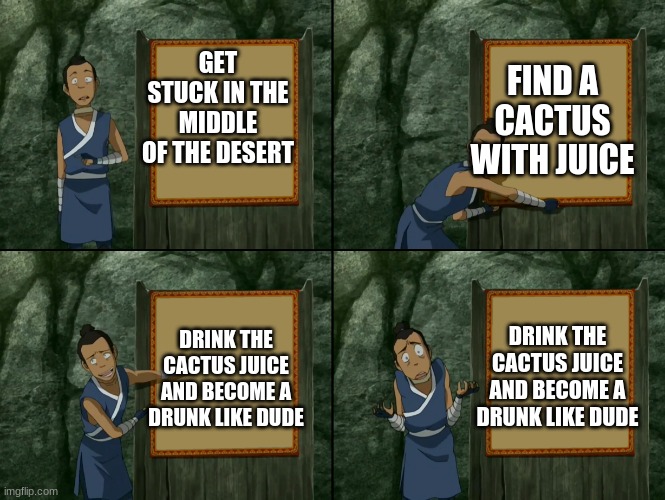 Sokka's presentation | FIND A CACTUS WITH JUICE; GET STUCK IN THE MIDDLE OF THE DESERT; DRINK THE CACTUS JUICE AND BECOME A DRUNK LIKE DUDE; DRINK THE CACTUS JUICE AND BECOME A DRUNK LIKE DUDE | image tagged in sokka's presentation | made w/ Imgflip meme maker