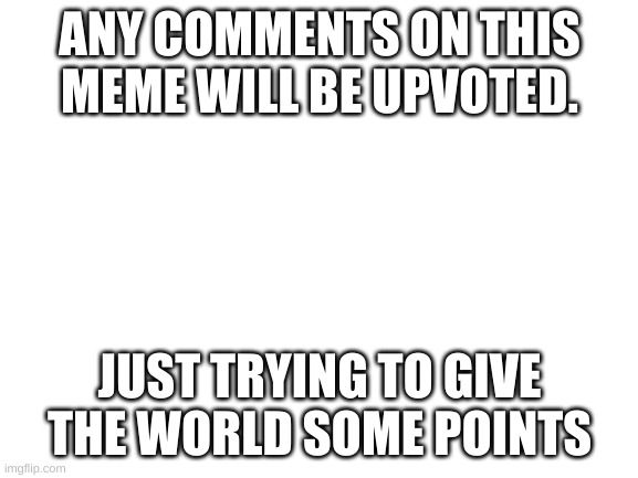 Free points. | ANY COMMENTS ON THIS MEME WILL BE UPVOTED. JUST TRYING TO GIVE THE WORLD SOME POINTS | image tagged in blank white template | made w/ Imgflip meme maker