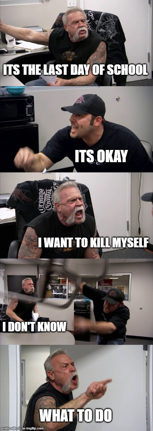 American Chopper Argument | ITS THE LAST DAY OF SCHOOL; ITS OKAY; I WANT TO KILL MYSELF; I DON'T KNOW; WHAT TO DO | image tagged in memes,american chopper argument | made w/ Imgflip meme maker