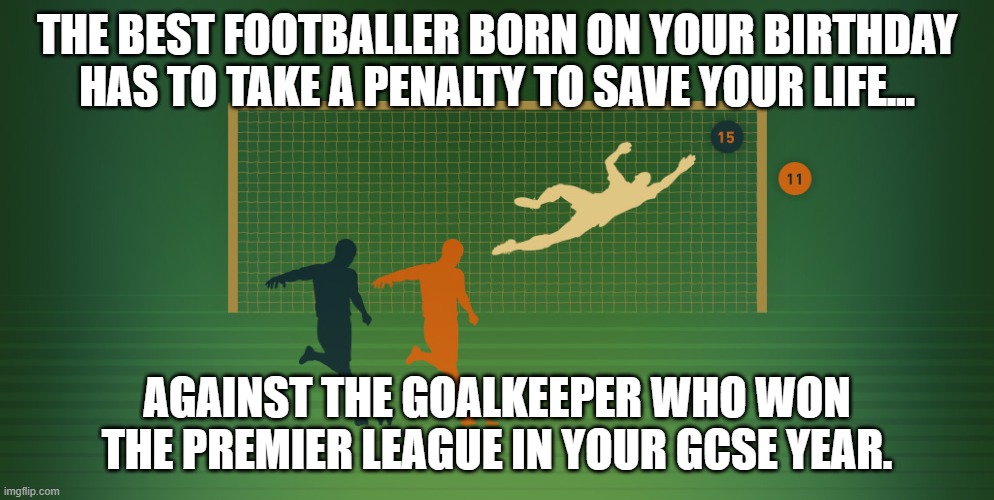 Penalty shoot-out to save your life | THE BEST FOOTBALLER BORN ON YOUR BIRTHDAY HAS TO TAKE A PENALTY TO SAVE YOUR LIFE... AGAINST THE GOALKEEPER WHO WON THE PREMIER LEAGUE IN YOUR GCSE YEAR. | image tagged in football,soccer,goalkeeper,british | made w/ Imgflip meme maker