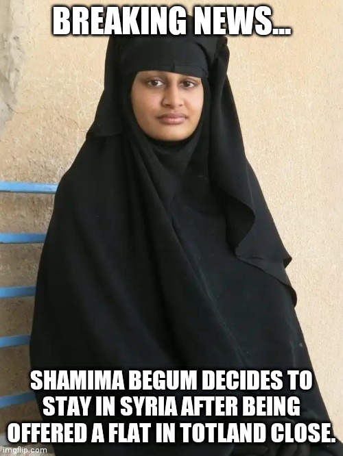 Shamima Begum | BREAKING NEWS... SHAMIMA BEGUM DECIDES TO STAY IN SYRIA AFTER BEING OFFERED A FLAT IN TOTLAND CLOSE. | image tagged in shamima begum | made w/ Imgflip meme maker