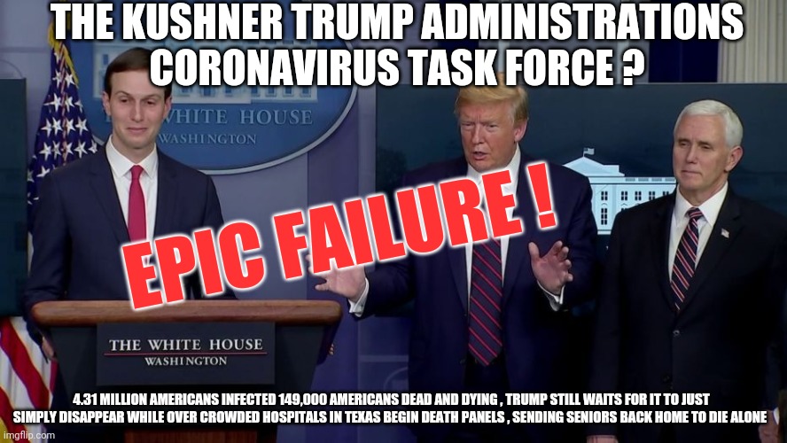 The Kushner Administration | EPIC FAILURE ! THE KUSHNER TRUMP ADMINISTRATIONS CORONAVIRUS TASK FORCE ? 4.31 MILLION AMERICANS INFECTED 149,000 AMERICANS DEAD AND DYING , TRUMP STILL WAITS FOR IT TO JUST SIMPLY DISAPPEAR WHILE OVER CROWDED HOSPITALS IN TEXAS BEGIN DEATH PANELS , SENDING SENIORS BACK HOME TO DIE ALONE | image tagged in covid-19,trump,kushner,biden,pence,vote | made w/ Imgflip meme maker