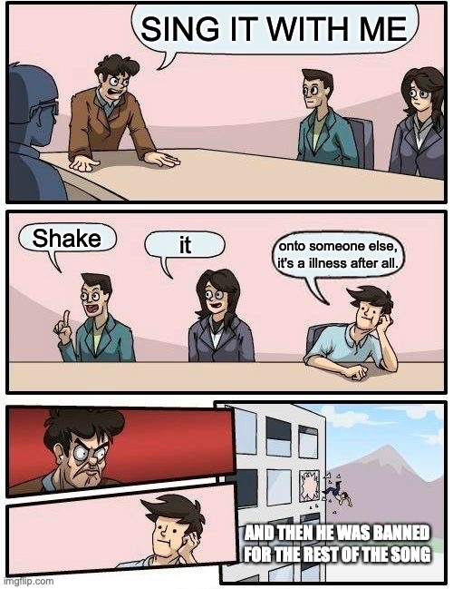 He meant off (I love this template) | SING IT WITH ME; Shake; it; onto someone else, it's a illness after all. AND THEN HE WAS BANNED FOR THE REST OF THE SONG | image tagged in memes,boardroom meeting suggestion | made w/ Imgflip meme maker