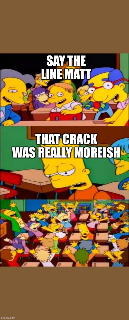 say the line bart! simpsons | SAY THE LINE MATT; THAT CRACK WAS REALLY MOREISH | image tagged in say the line bart simpsons | made w/ Imgflip meme maker