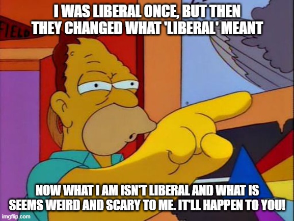 Grandpa Simpson | I WAS LIBERAL ONCE, BUT THEN THEY CHANGED WHAT 'LIBERAL' MEANT; NOW WHAT I AM ISN'T LIBERAL AND WHAT IS SEEMS WEIRD AND SCARY TO ME. IT'LL HAPPEN TO YOU! | image tagged in grandpa simpson | made w/ Imgflip meme maker