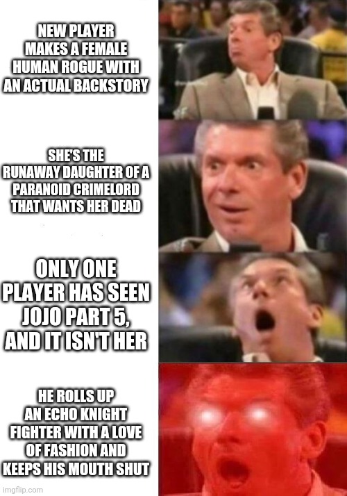 Mr. McMahon reaction | NEW PLAYER MAKES A FEMALE HUMAN ROGUE WITH AN ACTUAL BACKSTORY; SHE'S THE RUNAWAY DAUGHTER OF A PARANOID CRIMELORD THAT WANTS HER DEAD; ONLY ONE PLAYER HAS SEEN JOJO PART 5, AND IT ISN'T HER; HE ROLLS UP AN ECHO KNIGHT FIGHTER WITH A LOVE OF FASHION AND KEEPS HIS MOUTH SHUT | image tagged in mr mcmahon reaction,dndmemes | made w/ Imgflip meme maker