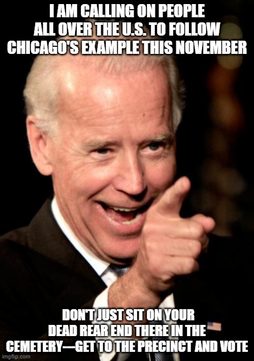 Smilin Biden | I AM CALLING ON PEOPLE ALL OVER THE U.S. TO FOLLOW CHICAGO'S EXAMPLE THIS NOVEMBER; DON'T JUST SIT ON YOUR DEAD REAR END THERE IN THE CEMETERY---GET TO THE PRECINCT AND VOTE | image tagged in memes,smilin biden | made w/ Imgflip meme maker
