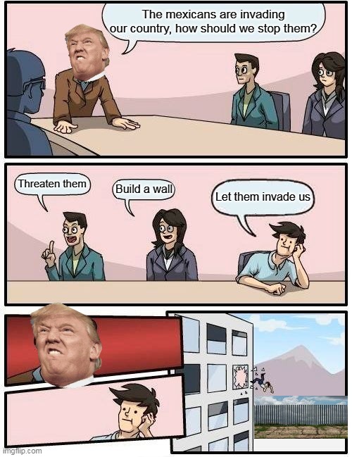 Boardroom Meeting Suggestion | The mexicans are invading our country, how should we stop them? Threaten them; Build a wall; Let them invade us | image tagged in memes,boardroom meeting suggestion | made w/ Imgflip meme maker