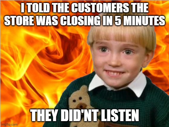 FIRE KID | I TOLD THE CUSTOMERS THE STORE WAS CLOSING IN 5 MINUTES; THEY DID'NT LISTEN | image tagged in fire | made w/ Imgflip meme maker