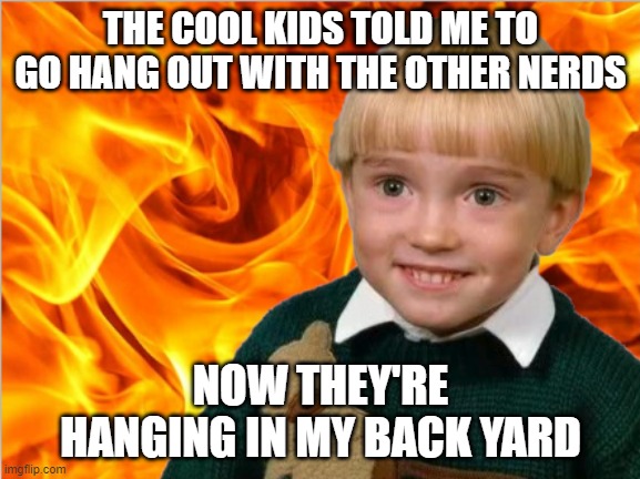 NERDS | THE COOL KIDS TOLD ME TO GO HANG OUT WITH THE OTHER NERDS; NOW THEY'RE HANGING IN MY BACK YARD | image tagged in fire | made w/ Imgflip meme maker