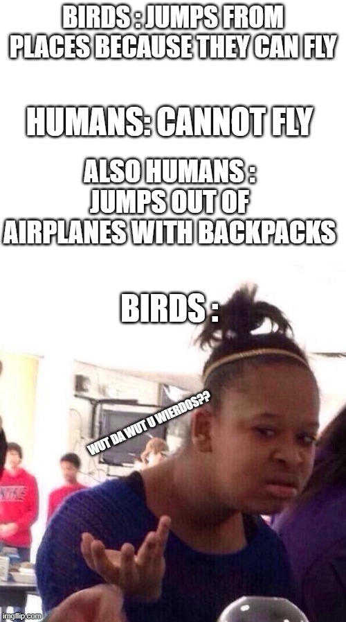 birds be like | BIRDS : JUMPS FROM PLACES BECAUSE THEY CAN FLY; HUMANS: CANNOT FLY; ALSO HUMANS : JUMPS OUT OF AIRPLANES WITH BACKPACKS; BIRDS :; WUT DA WUT U WIERDOS?? | image tagged in memes,black girl wat,blank white template | made w/ Imgflip meme maker